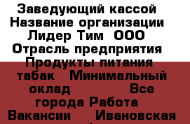 Заведующий кассой › Название организации ­ Лидер Тим, ООО › Отрасль предприятия ­ Продукты питания, табак › Минимальный оклад ­ 22 000 - Все города Работа » Вакансии   . Ивановская обл.